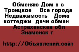 Обменяю Дом в с.Троицкое  - Все города Недвижимость » Дома, коттеджи, дачи обмен   . Астраханская обл.,Знаменск г.